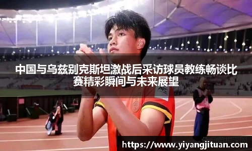 中国与乌兹别克斯坦激战后采访球员教练畅谈比赛精彩瞬间与未来展望
